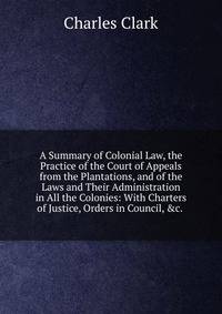 A Summary of Colonial Law, the Practice of the Court of Appeals from the Plantations, and of the Laws and Their Administration in All the Colonies: With Charters of Justice, Orders in Council, &amp;c. .