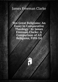 Ten Great Religions: An Essay in Comparative Theology / by James Freeman Clarke: A Comparison of All Religions, Fifth Ed