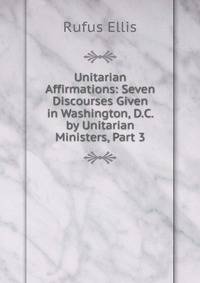 Unitarian Affirmations: Seven Discourses Given in Washington, D.C. by Unitarian Ministers, Part 3