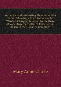Authentic and Interesting Memoirs of Mrs. Clarke. Likewise, a Brief Account of Mr. Wardle's Charges, Relative . to the Duke of York: Together with . of Evidence, As Taken in the House of Commons