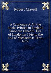 A Catalogue of All the Books Printed in England Since the Dreadful Fire of London in 1666 to the End of Michaelmas Term, 1672 .