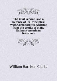 The Civil Service Law, a Defense of Its Principles: With Corroborativeevidence from the Works of Many Eminent American Statesmen