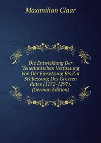 Die Entwicklung Der Venetianischen Verfassung Von Der Einsetzung Bis Zur Schliessung Des Grossen Rates (1172-1297). (German Edition)