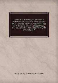 The Rival Princes: Or, a Faithful Narrative of Facts, Relating to Mrs. M. A. Clarke's Political Acquaintance with Colonel Wardle, Major Dodd, &amp;c. &amp;c. . Duke of York; Together with a Variety of A