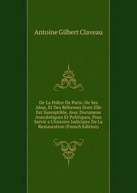 De La Police De Paris: De Ses Abus, Et Des R?formes Dont Elle Est Susceptible, Avec Documens Anecdotiques Et Politiques, Pour Servir a L'histoire Judiciaire De La Restauration (French Edition)