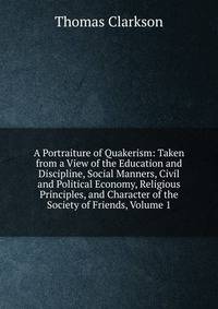 A Portraiture of Quakerism: Taken from a View of the Education and Discipline, Social Manners, Civil and Political Economy, Religious Principles, and Character of the Society of Friends, Volume 1