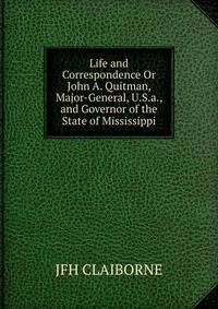 Life and Correspondence Or John A. Quitman, Major-General, U.S.a., and Governor of the State of Mississippi