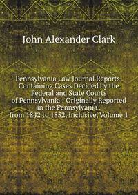Pennsylvania Law Journal Reports: Containing Cases Decided by the Federal and State Courts of Pennsylvania : Originally Reported in the Pennsylvania . from 1842 to 1852, Inclusive, Volume 1
