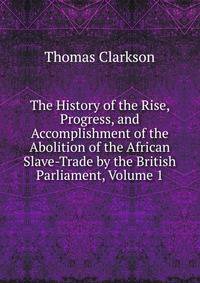 The History of the Rise, Progress, and Accomplishment of the Abolition of the African Slave-Trade by the British Parliament, Volume 1