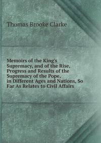 Memoirs of the King's Supremacy, and of the Rise, Progress and Results of the Supremacy of the Pope, in Different Ages and Nations, So Far As Relates to Civil Affairs
