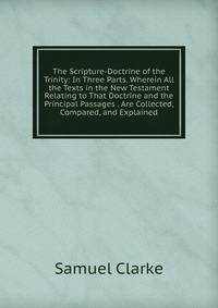 The Scripture-Doctrine of the Trinity: In Three Parts. Wherein All the Texts in the New Testament Relating to That Doctrine and the Principal Passages . Are Collected, Compared, and Explained