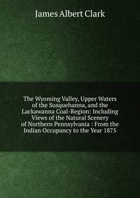 The Wyoming Valley, Upper Waters of the Susquehanna, and the Lackawanna Coal-Region: Including Views of the Natural Scenery of Northern Pennsylvania : From the Indian Occupancy to the Year 1875
