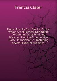 Every Man His Own Farrier, Or, the Whole Art of Farriery Laid Open: Containing Cures for Every Disorder, That Useful Animal, a Horse, Is Incident to . Including Several Excellent Recipes .