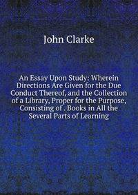 An Essay Upon Study: Wherein Directions Are Given for the Due Conduct Thereof, and the Collection of a Library, Proper for the Purpose, Consisting of . Books in All the Several Parts of Learning