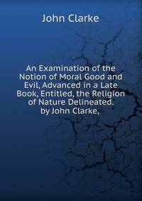 An Examination of the Notion of Moral Good and Evil, Advanced in a Late Book, Entitled, the Religion of Nature Delineated. by John Clarke, .