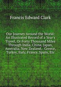 Our Journey Around the World: An Illustrated Record of a Year's Travel, Or Forty Thousand Miles Through India, China, Japan, Australia, New Zealand, . Greece, Turkey, Italy, France, Spain, Etc