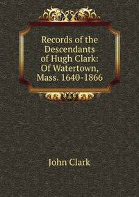 Records of the Descendants of Hugh Clark: Of Watertown, Mass. 1640-1866