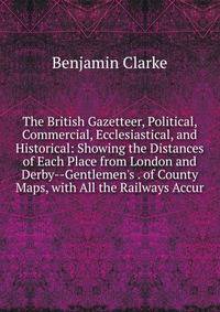 The British Gazetteer, Political, Commercial, Ecclesiastical, and Historical: Showing the Distances of Each Place from London and Derby--Gentlemen's . of County Maps, with All the Railways Accur