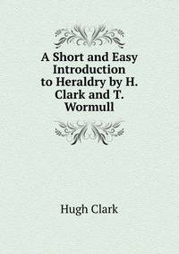 A Short and Easy Introduction to Heraldry by H. Clark and T. Wormull