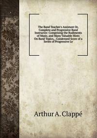The Band Teacher's Assistant Or, Complete and Progressive Band Instructor: Comprising the Rudiments of Music, and Many Valuable Hints On Band Topics, . Condensed Score of a Series of Progressive Le