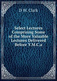 Select Lectures Comprising Some of the More Valuable Lectures Delivered Before Y.M.C.a.