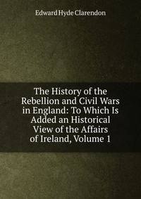 The History of the Rebellion and Civil Wars in England: To Which Is Added an Historical View of the Affairs of Ireland, Volume 1