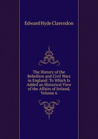 The History of the Rebellion and Civil Wars in England: To Which Is Added an Historical View of the Affairs of Ireland, Volume 6
