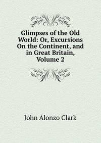 Glimpses of the Old World: Or, Excursions On the Continent, and in Great Britain, Volume 2