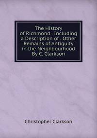 The History of Richmond . Including a Description of . Other Remains of Antiquity in the Neighbourhood By C. Clarkson.