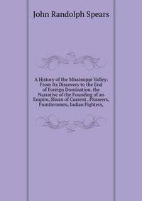 A History of the Mississippi Valley: From Its Discovery to the End of Foreign Domination. the Narrative of the Founding of an Empire, Shorn of Current . Pioneers, Frontiersmen, Indian Fighters,