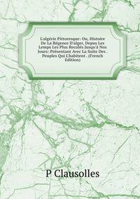 L'alg?rie Pittoresque: Ou, Histoire De La R?gence D'alger, Depus Les Lemps Les Plus Recul?s Jusqu'? Nos Jours: Pr?sentant Avec La Suite Des . Peuples Qui L'habitent . (French Edition)