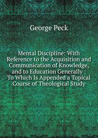 Mental Discipline: With Reference to the Acquisition and Communication of Knowledge, and to Education Generally : To Which Is Appended a Topical Course of Theological Study
