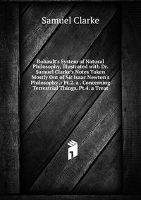Rohault's System of Natural Philosophy, Illustrated with Dr. Samuel Clarke's Notes Taken Mostly Out of Sir Isaac Newton's Philosophy .: Pt.2. a . Concerning Terrestrial Things. Pt.4. a Treat