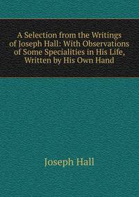 A Selection from the Writings of Joseph Hall: With Observations of Some Specialities in His Life, Written by His Own Hand