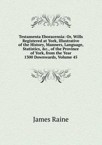 Testamenta Eboracensia: Or, Wills Registered at York, Illustrative of the History, Manners, Language, Statistics, &amp;c., of the Province of York, from the Year 1300 Downwards, Volume 45