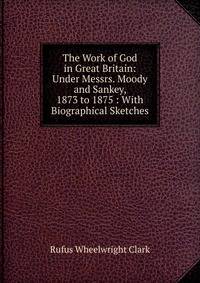 The Work of God in Great Britain: Under Messrs. Moody and Sankey, 1873 to 1875 : With Biographical Sketches
