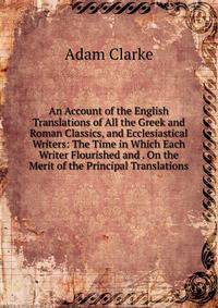 An Account of the English Translations of All the Greek and Roman Classics, and Ecclesiastical Writers: The Time in Which Each Writer Flourished and . On the Merit of the Principal Translations