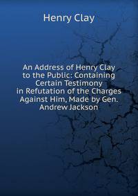 An Address of Henry Clay to the Public: Containing Certain Testimony in Refutation of the Charges Against Him, Made by Gen. Andrew Jackson