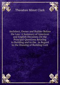 Architect, Owner and Builder Before the Law: A Summary of American and English Decisions On the Principal Questions Relating to Building and to the . in Regard to the Drawing of Building Cont