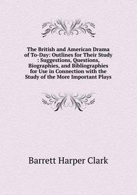 The British and American Drama of To-Day: Outlines for Their Study : Suggestions, Questions, Biographies, and Bibliographies for Use in Connection with the Study of the More Important Plays