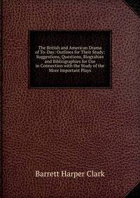 The British and American Drama of To-Day: Outlines for Their Study: Suggestions, Questions, Biograhies and Bibliographies for Use in Connection with the Study of the More Important Plays