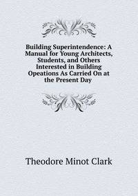 Building Superintendence: A Manual for Young Architects, Students, and Others Interested in Building Opeations As Carried On at the Present Day .