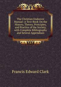 The Christian Endeavor Manual: A Text-Book On the History, Theory, Principles, and Practice of the Society, with Complete Bibliography and Several Appendixes
