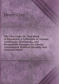 The Clay Code: Or, Text-Book of Eloquence, a Collection of Axioms, Apothegms, Sentiments, and Remarkable Passages On Liberty, Government, Political Morality and National Honor