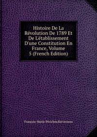 Histoire De La R?volution De 1789 Et De L'?tablissement D'une Constitution En France, Volume 5 (French Edition)