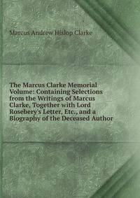 The Marcus Clarke Memorial Volume: Containing Selections from the Writings of Marcus Clarke, Together with Lord Rosebery's Letter, Etc., and a Biography of the Deceased Author