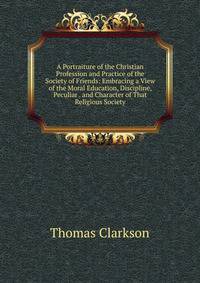 A Portraiture of the Christian Profession and Practice of the Society of Friends: Embracing a View of the Moral Education, Discipline, Peculiar . and Character of That Religious Society