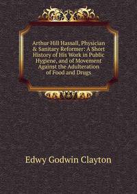 Arthur Hill Hassall, Physician &amp; Sanitary Reformer: A Short History of His Work in Public Hygiene, and of Movement Against the Adulteration of Food and Drugs