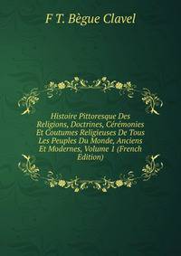 Histoire Pittoresque Des Religions, Doctrines, Ceremonies Et Coutumes Religieuses De Tous Les Peuples Du Monde, Anciens Et Modernes, Volume 1 (French Edition)