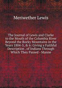 The Journal of Lewis and Clarke to the Mouth of the Columbia River Beyond the Rocky Mountains in the Years 1804-5, &amp; 6: Giving a Faithful Description . of Indians Through Which They Passed - Manne
